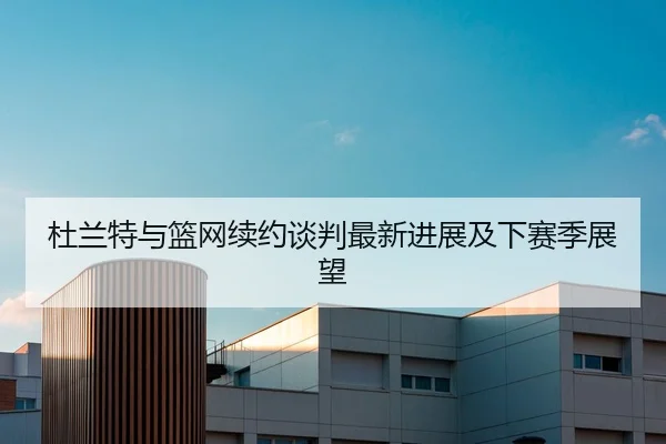 杜兰特与篮网续约谈判最新进展及下赛季展望